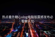 热点番外糖心vlog电脑版震撼发布必看懒人包
