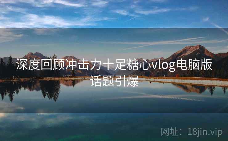 深度回顾冲击力十足糖心vlog电脑版话题引爆