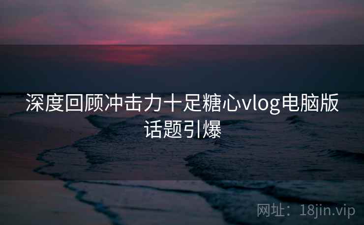 深度回顾冲击力十足糖心vlog电脑版话题引爆