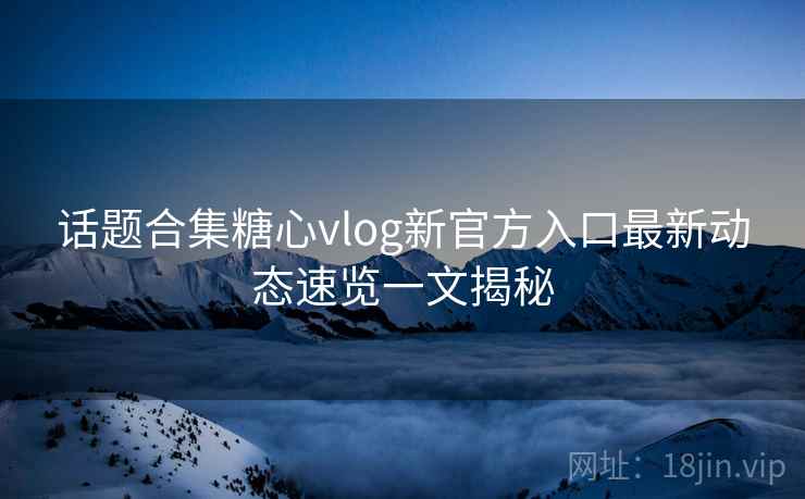话题合集糖心vlog新官方入口最新动态速览一文揭秘