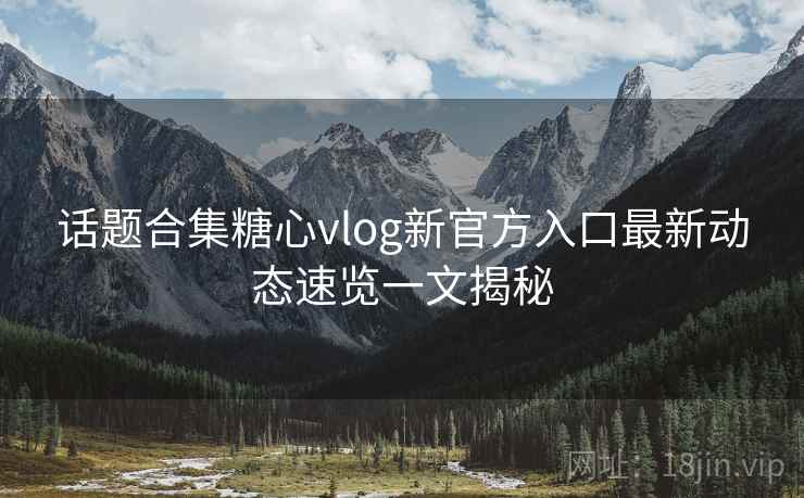 话题合集糖心vlog新官方入口最新动态速览一文揭秘