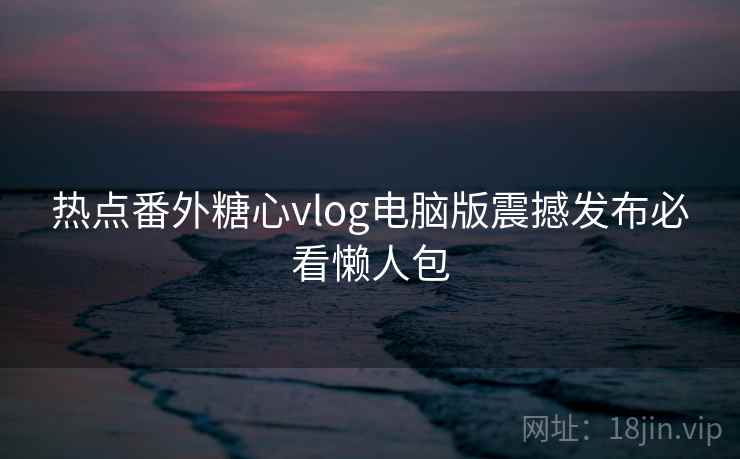 热点番外糖心vlog电脑版震撼发布必看懒人包
