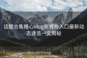 话题合集糖心vlog新官方入口最新动态速览一文揭秘